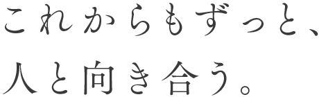 これからもずっと、人と向き合う。